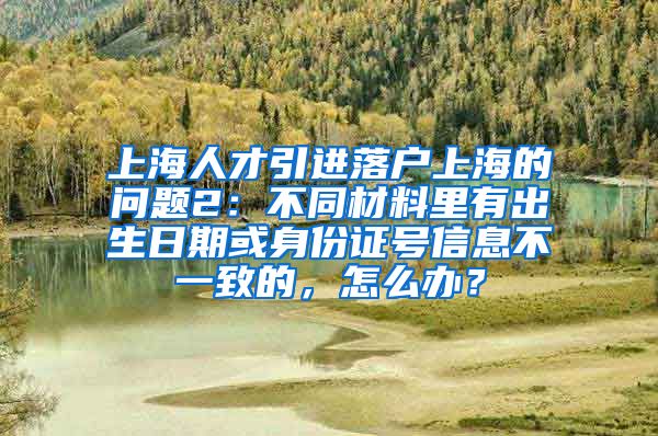 上海人才引进落户上海的问题2：不同材料里有出生日期或身份证号信息不一致的，怎么办？