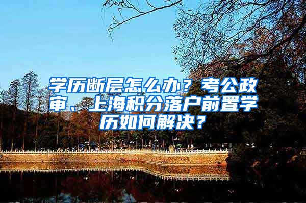 学历断层怎么办？考公政审、上海积分落户前置学历如何解决？