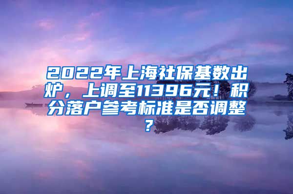 2022年上海社保基数出炉，上调至11396元！积分落户参考标准是否调整？