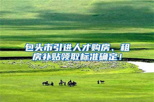 包头市引进人才购房、租房补贴领取标准确定！