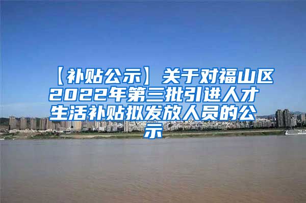 【补贴公示】关于对福山区2022年第三批引进人才生活补贴拟发放人员的公示