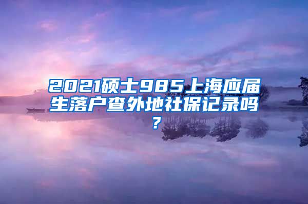 2021硕士985上海应届生落户查外地社保记录吗？