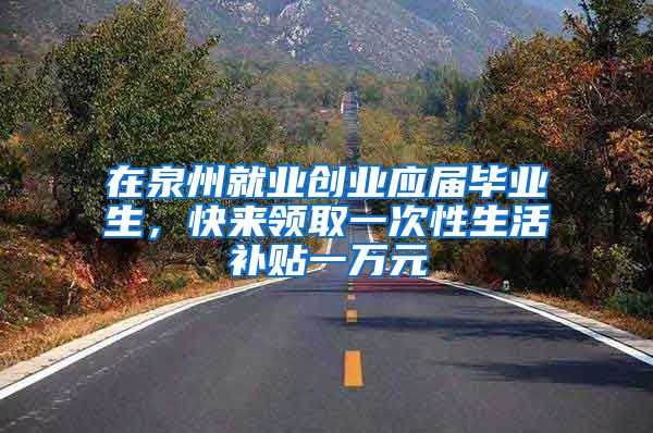 在泉州就业创业应届毕业生，快来领取一次性生活补贴一万元