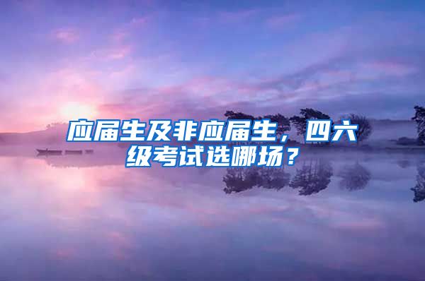 应届生及非应届生，四六级考试选哪场？