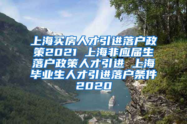 上海买房人才引进落户政策2021 上海非应届生落户政策人才引进 上海毕业生人才引进落户条件2020