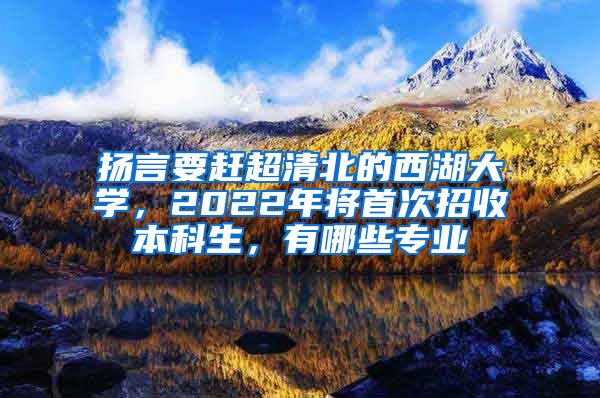 扬言要赶超清北的西湖大学，2022年将首次招收本科生，有哪些专业