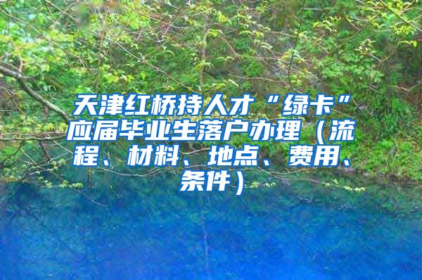 天津红桥持人才“绿卡”应届毕业生落户办理（流程、材料、地点、费用、条件）