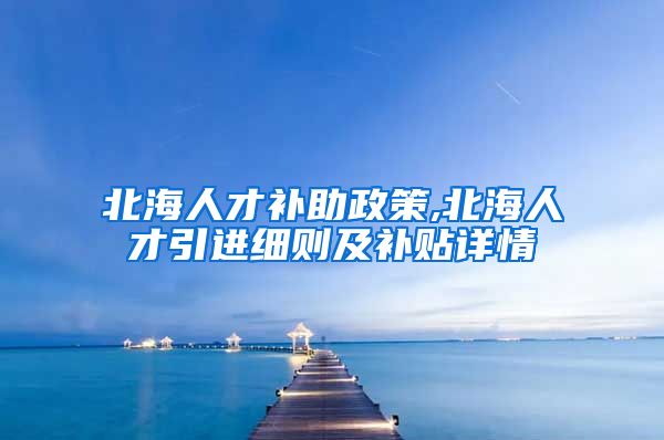 北海人才补助政策,北海人才引进细则及补贴详情