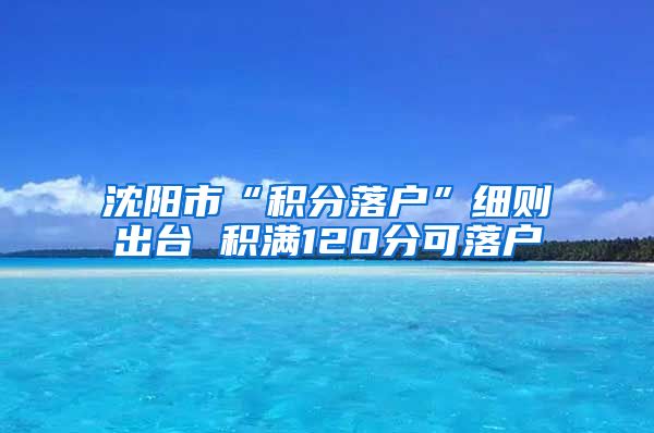 沈阳市“积分落户”细则出台 积满120分可落户