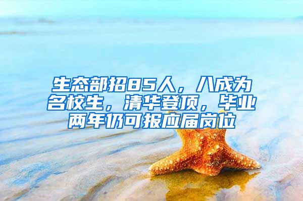生态部招85人，八成为名校生，清华登顶，毕业两年仍可报应届岗位