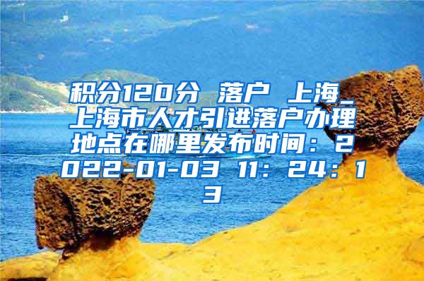 积分120分 落户 上海_上海市人才引进落户办理地点在哪里发布时间：2022-01-03 11：24：13