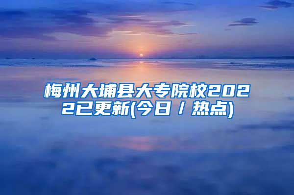 梅州大埔县大专院校2022已更新(今日／热点)