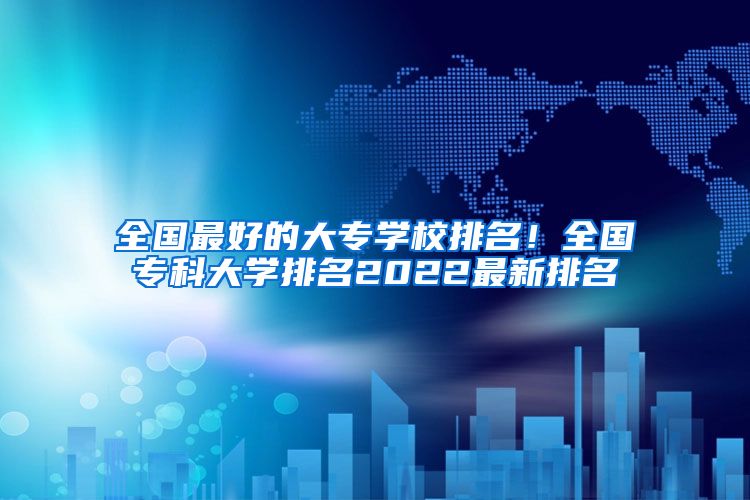 全国最好的大专学校排名！全国专科大学排名2022最新排名