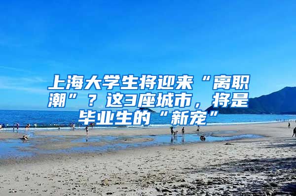 上海大学生将迎来“离职潮”？这3座城市，将是毕业生的“新宠”
