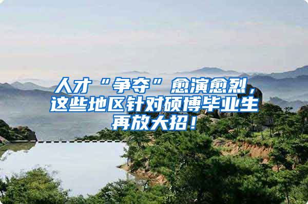 人才“争夺”愈演愈烈，这些地区针对硕博毕业生再放大招！