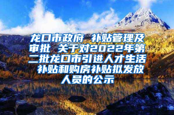 龙口市政府 补贴管理及审批 关于对2022年第二批龙口市引进人才生活 补贴和购房补贴拟发放人员的公示