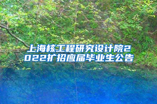 上海核工程研究设计院2022扩招应届毕业生公告