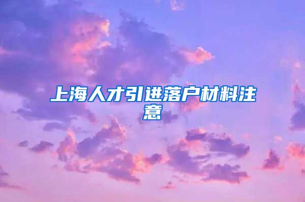 上海人才引进落户材料注意