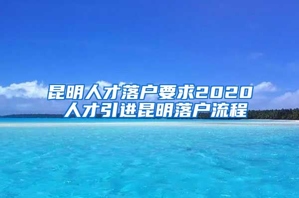 昆明人才落户要求2020 人才引进昆明落户流程