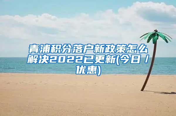 青浦积分落户新政策怎么解决2022已更新(今日／优惠)