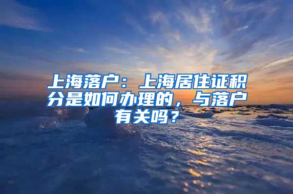 上海落户：上海居住证积分是如何办理的，与落户有关吗？
