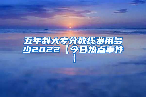 五年制大专分数线费用多少2022【今日热点事件】