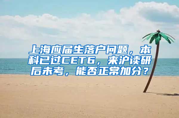 上海应届生落户问题，本科已过CET6，来沪读研后未考，能否正常加分？