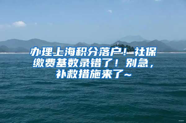 办理上海积分落户！社保缴费基数录错了！别急，补救措施来了~