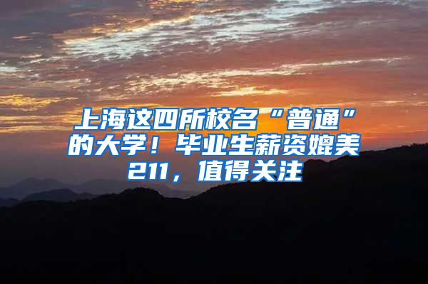 上海这四所校名“普通”的大学！毕业生薪资媲美211，值得关注