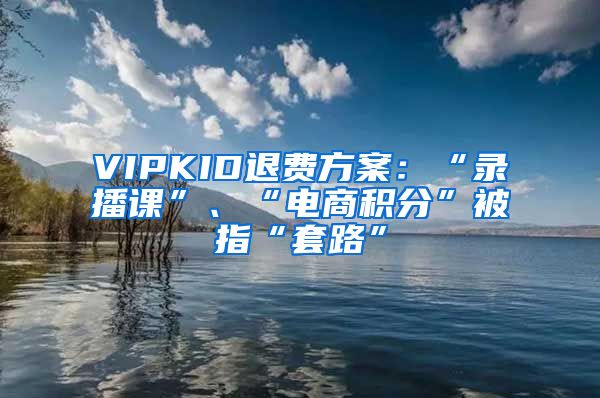 VIPKID退费方案：“录播课”、“电商积分”被指“套路”