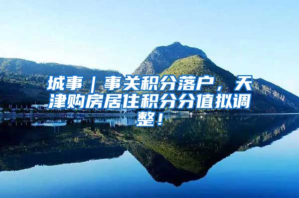 城事｜事关积分落户，天津购房居住积分分值拟调整！