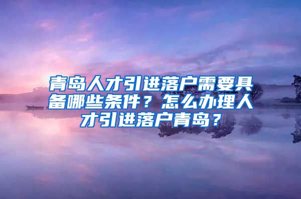 青岛人才引进落户需要具备哪些条件？怎么办理人才引进落户青岛？