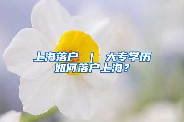 上海落户 ｜ 大专学历如何落户上海？