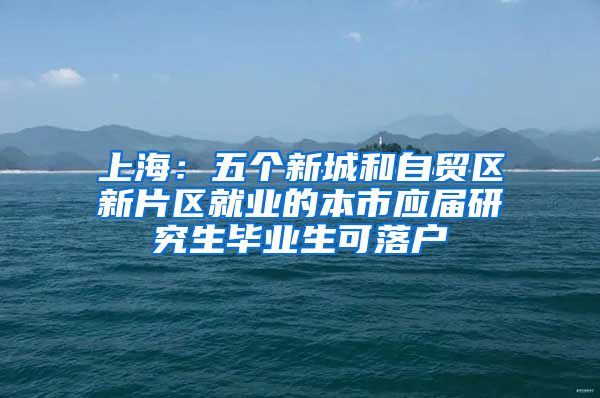 上海：五个新城和自贸区新片区就业的本市应届研究生毕业生可落户