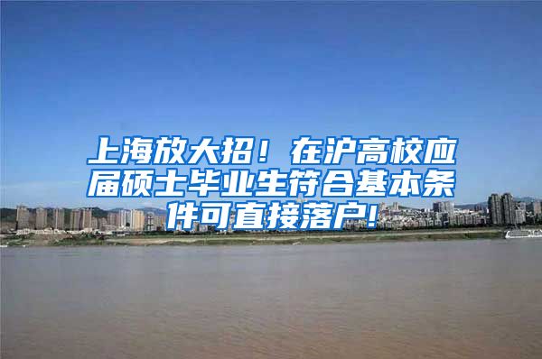 上海放大招！在沪高校应届硕士毕业生符合基本条件可直接落户!