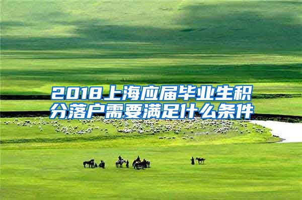 2018上海应届毕业生积分落户需要满足什么条件