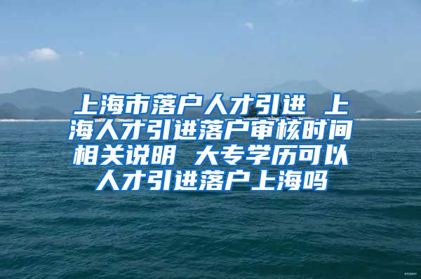 上海市落户人才引进 上海人才引进落户审核时间相关说明 大专学历可以人才引进落户上海吗