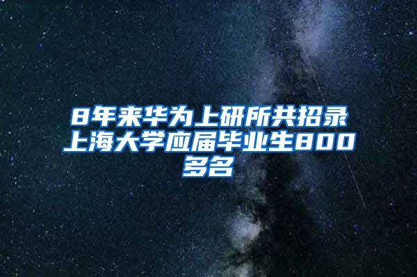 8年来华为上研所共招录上海大学应届毕业生800多名