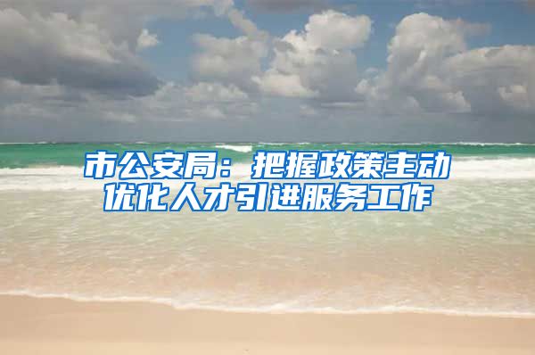 市公安局：把握政策主动优化人才引进服务工作
