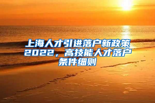 上海人才引进落户新政策2022，高技能人才落户条件细则