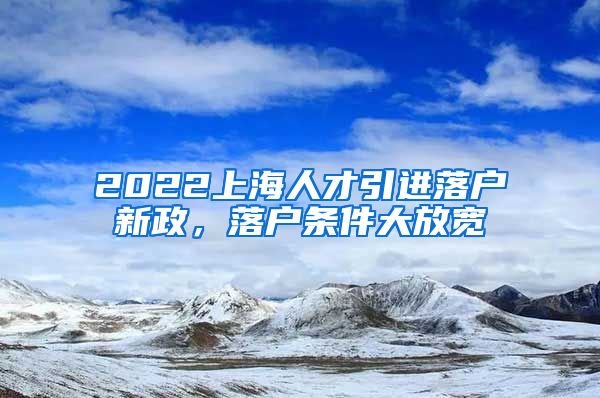 2022上海人才引进落户新政，落户条件大放宽