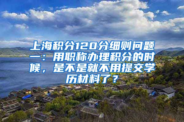 上海积分120分细则问题一：用职称办理积分的时候，是不是就不用提交学历材料了？