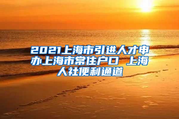 2021上海市引进人才申办上海市常住户口 上海人社便利通道