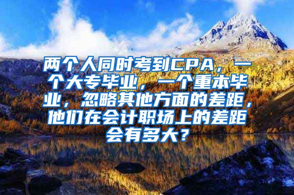 两个人同时考到CPA，一个大专毕业，一个重本毕业，忽略其他方面的差距，他们在会计职场上的差距会有多大？
