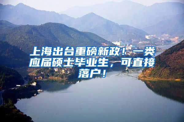上海出台重磅新政！一类应届硕士毕业生，可直接落户！