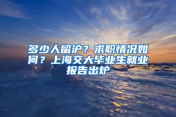 多少人留沪？求职情况如何？上海交大毕业生就业报告出炉