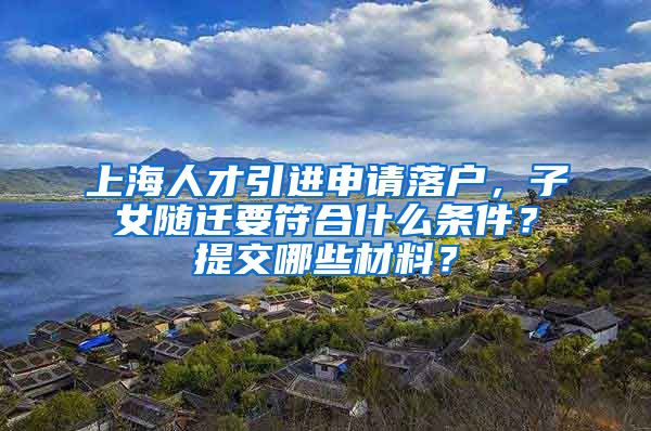上海人才引进申请落户，子女随迁要符合什么条件？提交哪些材料？