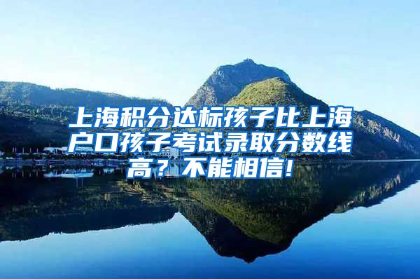 上海积分达标孩子比上海户口孩子考试录取分数线高？不能相信!
