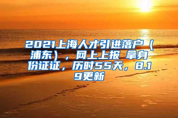 2021上海人才引进落户（浦东），网上上报→拿身份证证，历时55天，8.19更新