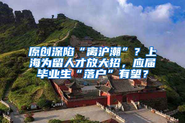原创深陷“离沪潮”？上海为留人才放大招，应届毕业生“落户”有望？